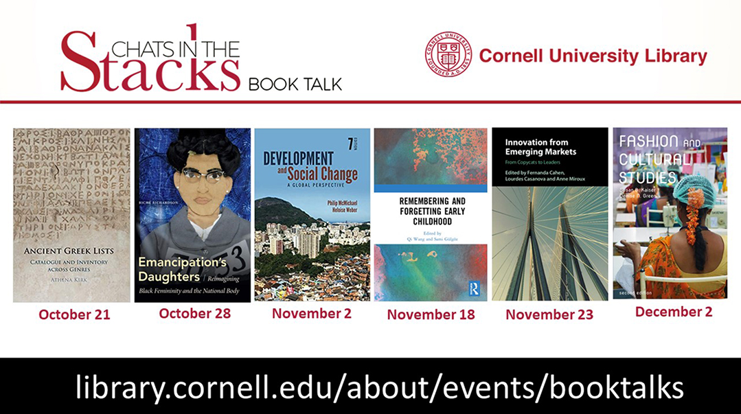 Cornell University Library Chats in the Stacks book talks: Ancient Greek Lists, October 21; Emancipation's Daughters, October 28; Development and Social Change, November 2, Remembering and Forgetting Early Childhood, November 18; Innovation from Emerging Markets, November 23; Fashion and Cultural Studies, December 2; library.cornell.edu/about/events/booktalks