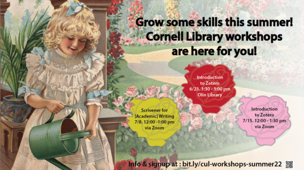 Grow some skills this summer! Cornell Library workshops are here for you! Introduction to Zotero, 6/23 1:30-3pm Olin Library; Scrivener for [Academic] Writing, 7/8 12-1pm via Zoom; Introduction to Zotero, 7/15 12-1:30pm via Zoom; info & signup at: bit.ly/cul-workshops-summer22