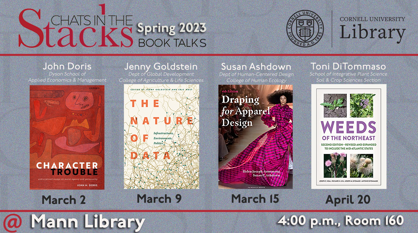 Images of book covers, with text: Chats in the Stacks Spring 2023 Book Talks; John Doris, Dyson School of Applied Economics & Management, March 2; Jenny Goldstein, Dept. of Global Development, College of Agriculture & Life Sciences, March 9; Susan Ashdown, Dept. of Human-Centered Design, College of Human Ecology, March 15; Toni DiTommaso, School of Integrative Plant Science, Soil & Crop Sciences Section, April 20; @ Mann Library, 4:00pm, Room 160