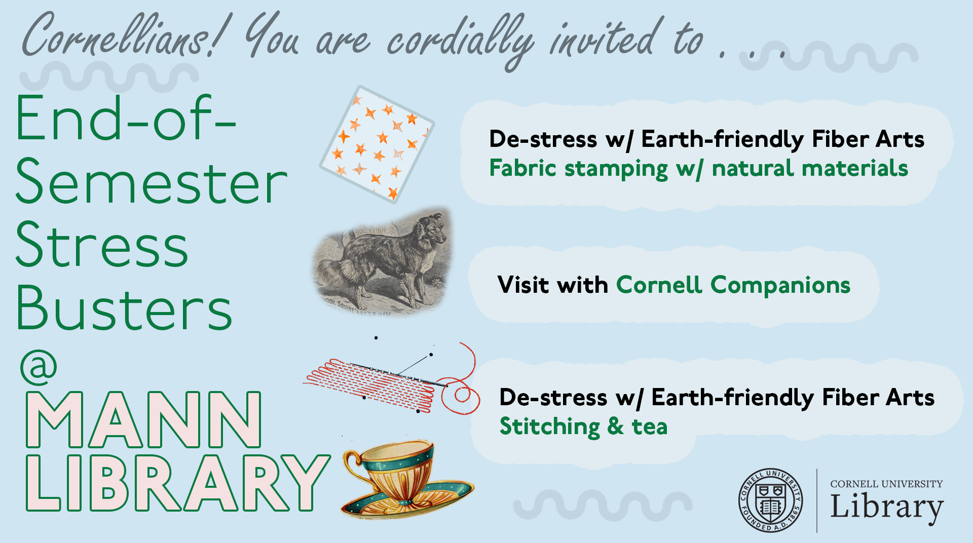 Images of fabric, dogs, stitching, and tea, with text:: Cornellians! You are cordially invited to...End-of-Semester stressbusters @ Mann Library; De-stress w/ Earth-Friendly Fiber Arts, Fabric stamping w/ natural materials; Visit with Cornell Companions; De-stress w/ Earth-friendly Fiber Arts, Stitching & tea